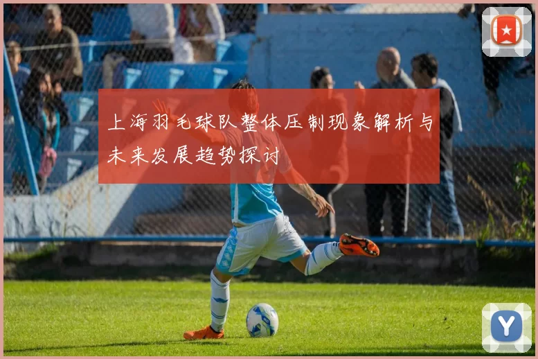 上海羽毛球队整体压制现象解析与未来发展趋势探讨