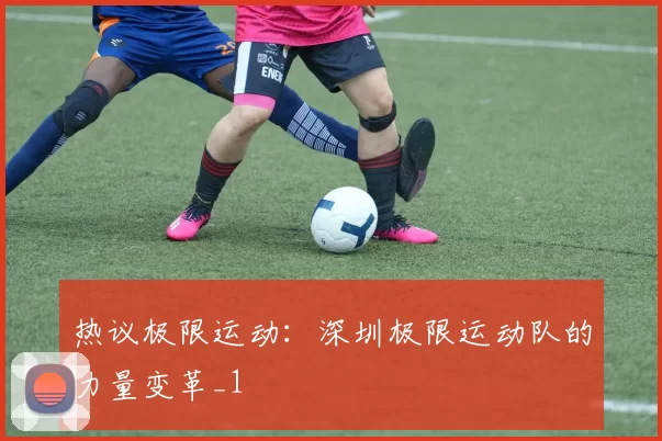 热议极限运动：深圳极限运动队的力量变革_1