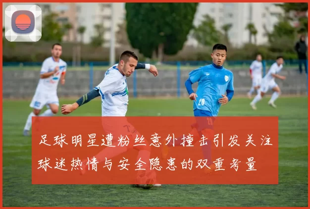 足球明星遭粉丝意外撞击引发关注球迷热情与安全隐患的双重考量