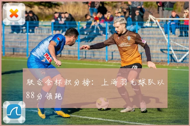 联合会杯积分榜：上海羽毛球队以88分领跑