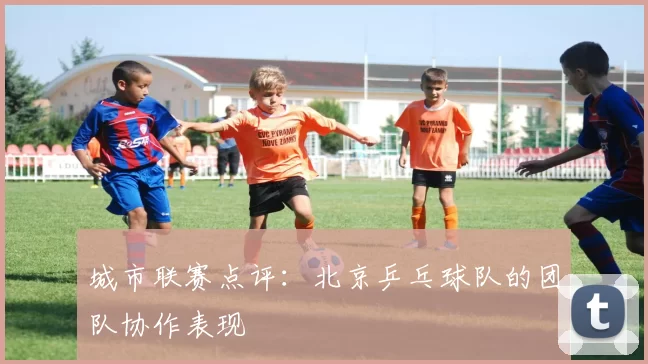 城市联赛点评：北京乒乓球队的团队协作表现