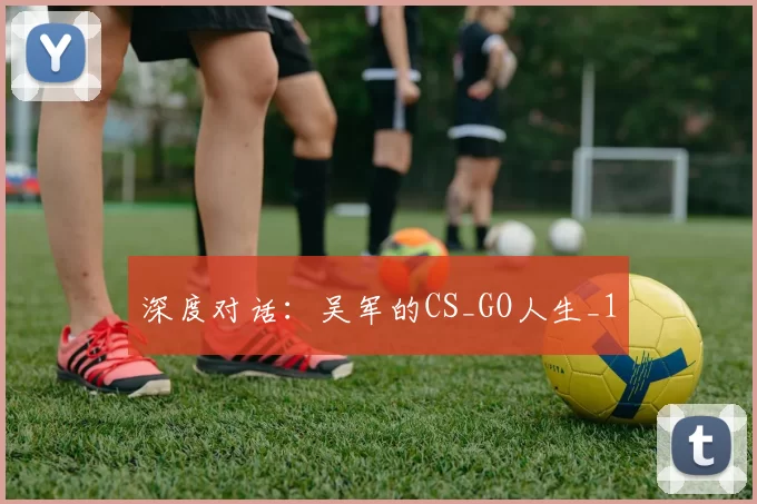 深度对话：吴军的CS_GO人生_1