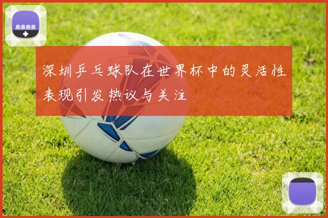 深圳乒乓球队在世界杯中的灵活性表现引发热议与关注