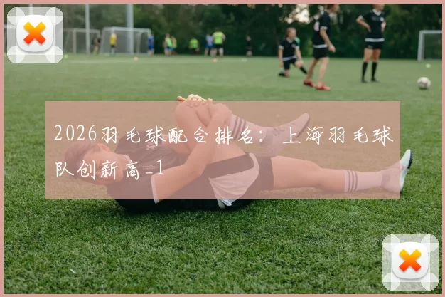 2026羽毛球配合排名：上海羽毛球队创新高_1