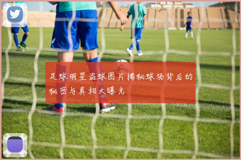 足球明星盗球图片揭秘球场背后的秘密与真相大曝光