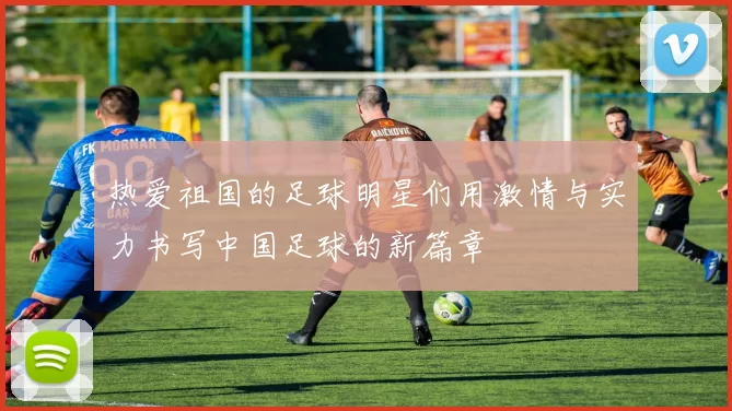 热爱祖国的足球明星们用激情与实力书写中国足球的新篇章