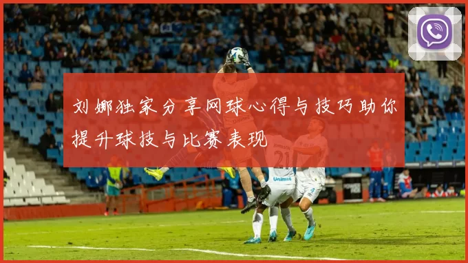 刘娜独家分享网球心得与技巧助你提升球技与比赛表现